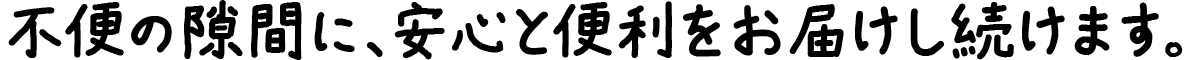 不便の隙間に、安心と便利をお届けし続けます。
